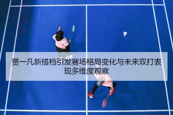 贾一凡新搭档引发赛场格局变化与未来双打表现多维度观察