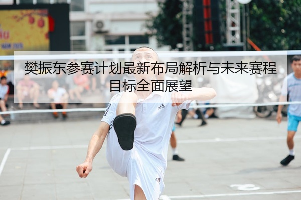 樊振东参赛计划最新布局解析与未来赛程目标全面展望